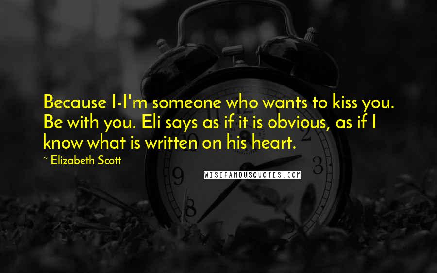 Elizabeth Scott Quotes: Because I-I'm someone who wants to kiss you. Be with you. Eli says as if it is obvious, as if I know what is written on his heart.