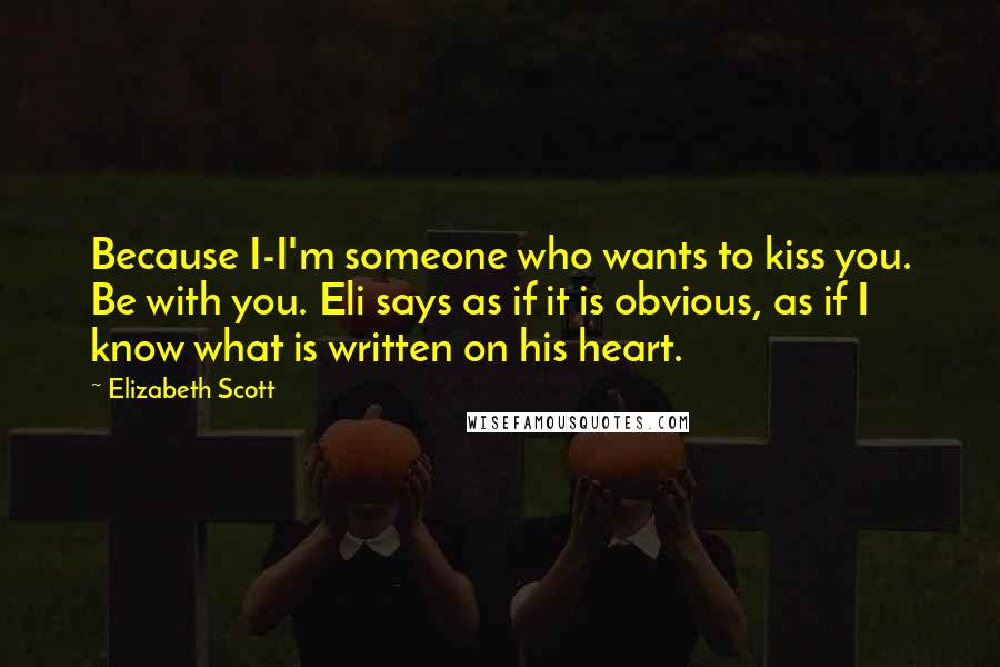 Elizabeth Scott Quotes: Because I-I'm someone who wants to kiss you. Be with you. Eli says as if it is obvious, as if I know what is written on his heart.