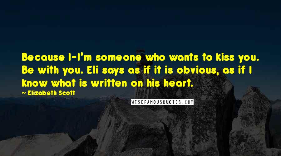 Elizabeth Scott Quotes: Because I-I'm someone who wants to kiss you. Be with you. Eli says as if it is obvious, as if I know what is written on his heart.