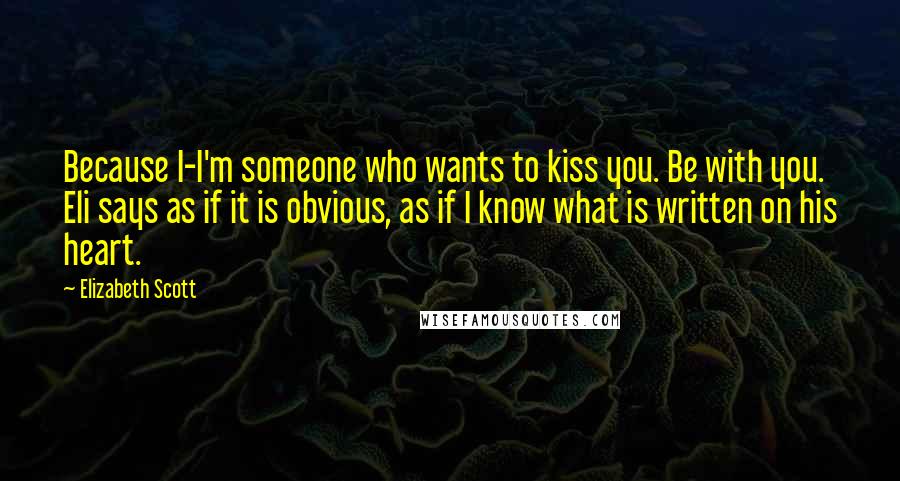 Elizabeth Scott Quotes: Because I-I'm someone who wants to kiss you. Be with you. Eli says as if it is obvious, as if I know what is written on his heart.