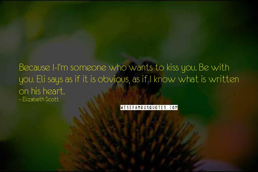 Elizabeth Scott Quotes: Because I-I'm someone who wants to kiss you. Be with you. Eli says as if it is obvious, as if I know what is written on his heart.