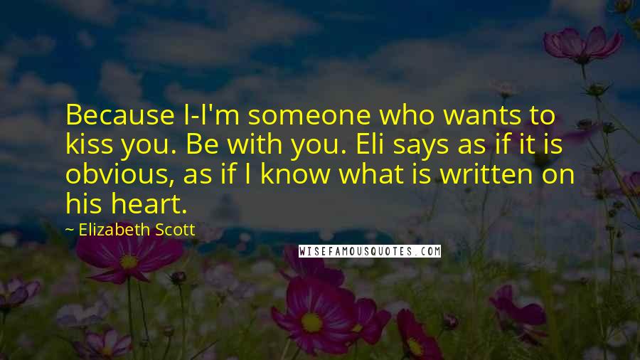 Elizabeth Scott Quotes: Because I-I'm someone who wants to kiss you. Be with you. Eli says as if it is obvious, as if I know what is written on his heart.