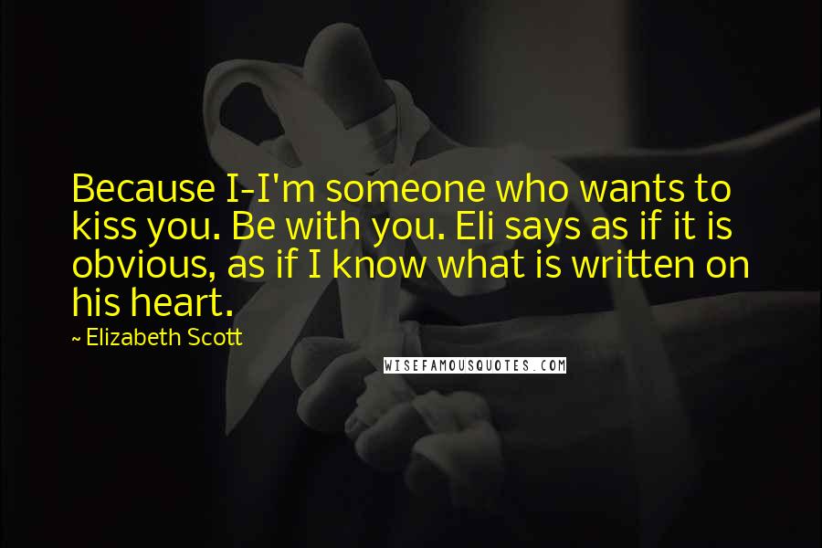 Elizabeth Scott Quotes: Because I-I'm someone who wants to kiss you. Be with you. Eli says as if it is obvious, as if I know what is written on his heart.