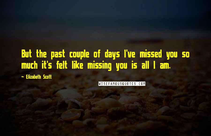 Elizabeth Scott Quotes: But the past couple of days I've missed you so much it's felt like missing you is all I am.