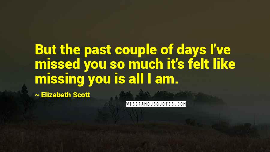 Elizabeth Scott Quotes: But the past couple of days I've missed you so much it's felt like missing you is all I am.