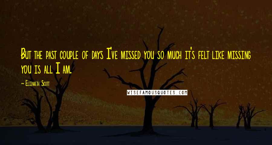 Elizabeth Scott Quotes: But the past couple of days I've missed you so much it's felt like missing you is all I am.