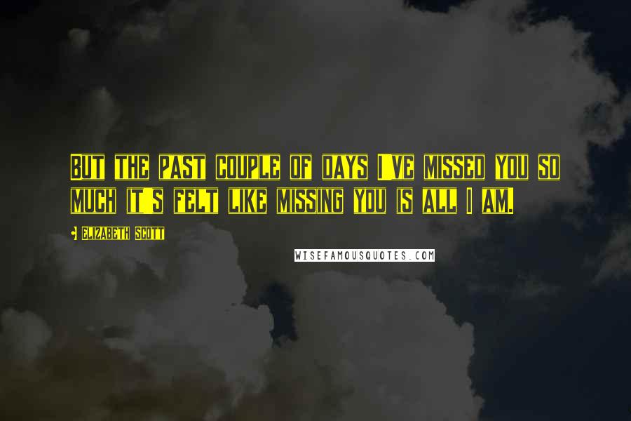 Elizabeth Scott Quotes: But the past couple of days I've missed you so much it's felt like missing you is all I am.