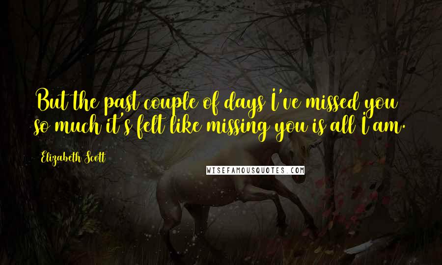 Elizabeth Scott Quotes: But the past couple of days I've missed you so much it's felt like missing you is all I am.