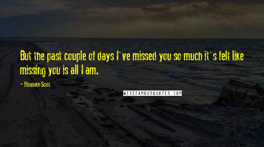 Elizabeth Scott Quotes: But the past couple of days I've missed you so much it's felt like missing you is all I am.