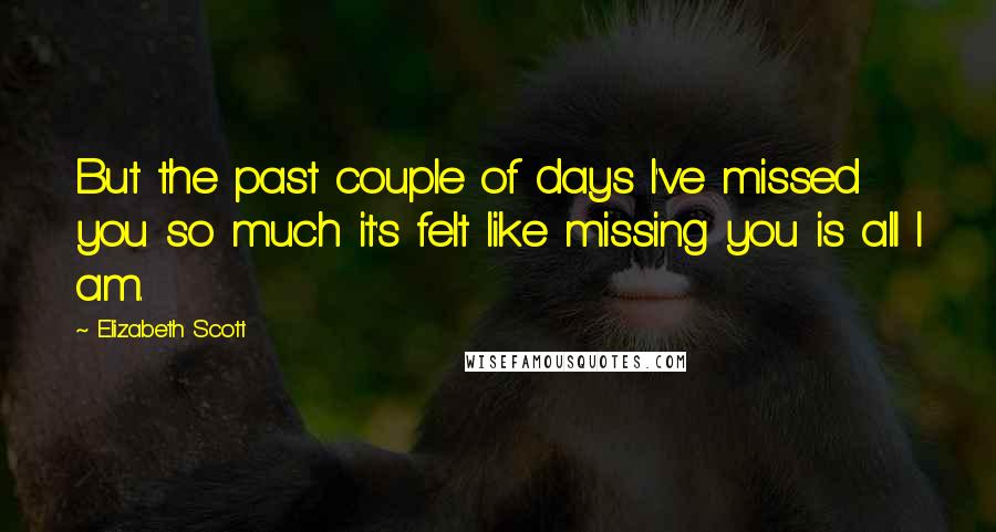 Elizabeth Scott Quotes: But the past couple of days I've missed you so much it's felt like missing you is all I am.
