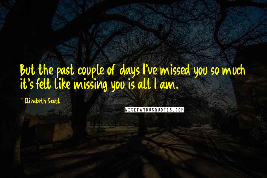 Elizabeth Scott Quotes: But the past couple of days I've missed you so much it's felt like missing you is all I am.