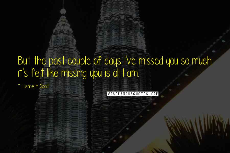 Elizabeth Scott Quotes: But the past couple of days I've missed you so much it's felt like missing you is all I am.