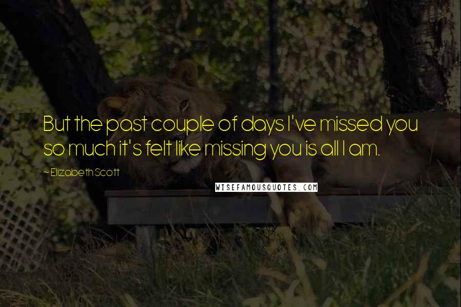 Elizabeth Scott Quotes: But the past couple of days I've missed you so much it's felt like missing you is all I am.