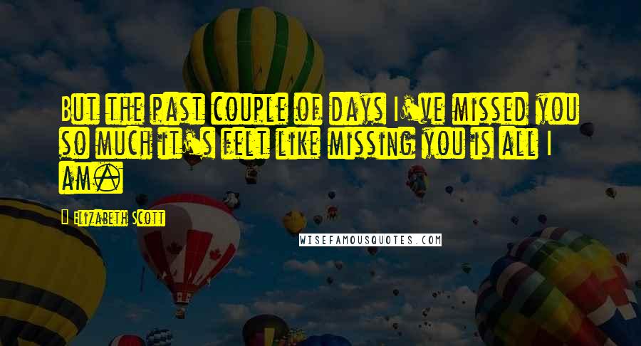 Elizabeth Scott Quotes: But the past couple of days I've missed you so much it's felt like missing you is all I am.
