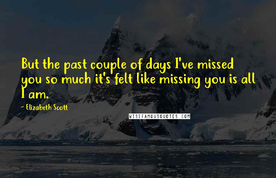 Elizabeth Scott Quotes: But the past couple of days I've missed you so much it's felt like missing you is all I am.