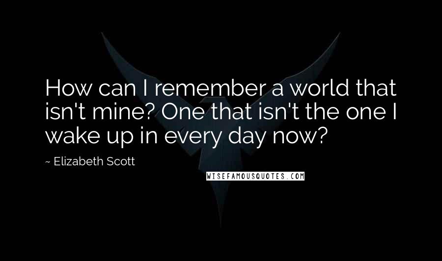 Elizabeth Scott Quotes: How can I remember a world that isn't mine? One that isn't the one I wake up in every day now?