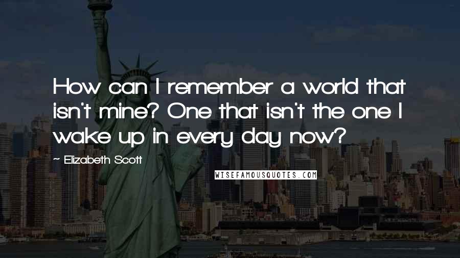 Elizabeth Scott Quotes: How can I remember a world that isn't mine? One that isn't the one I wake up in every day now?
