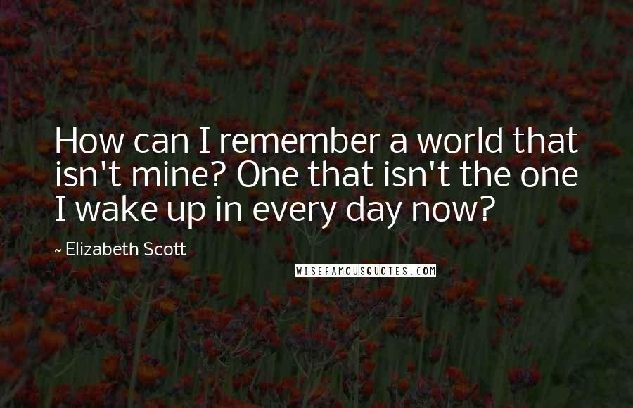 Elizabeth Scott Quotes: How can I remember a world that isn't mine? One that isn't the one I wake up in every day now?
