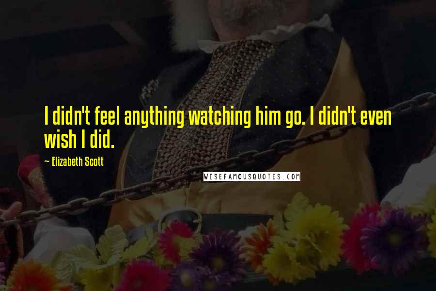 Elizabeth Scott Quotes: I didn't feel anything watching him go. I didn't even wish I did.