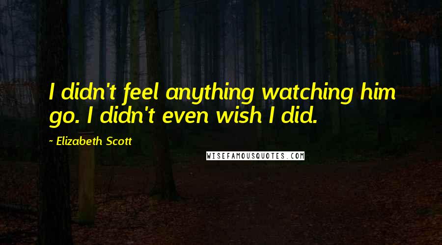 Elizabeth Scott Quotes: I didn't feel anything watching him go. I didn't even wish I did.