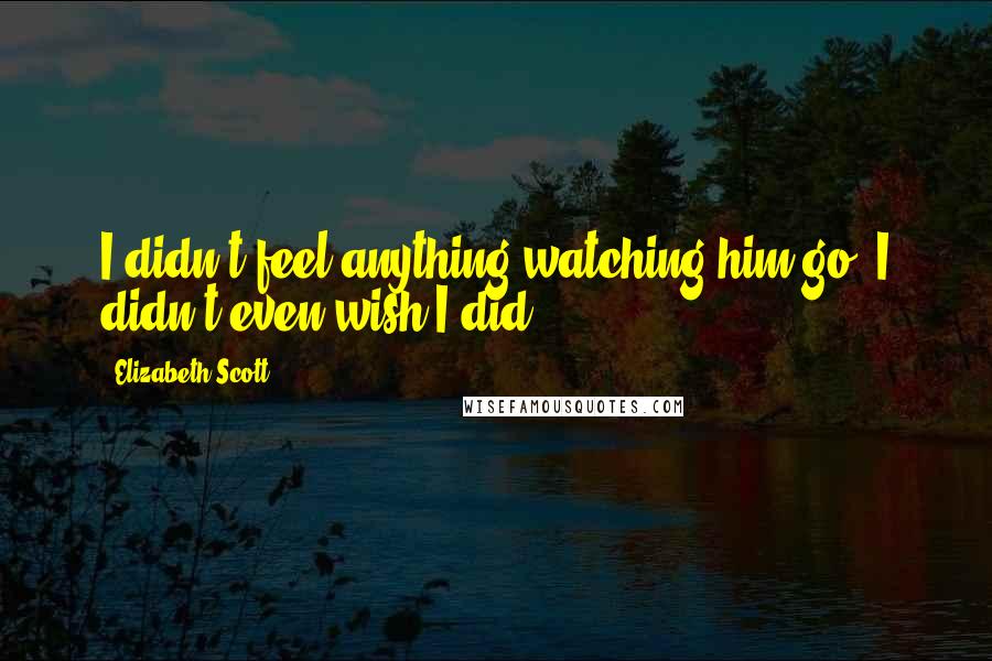 Elizabeth Scott Quotes: I didn't feel anything watching him go. I didn't even wish I did.