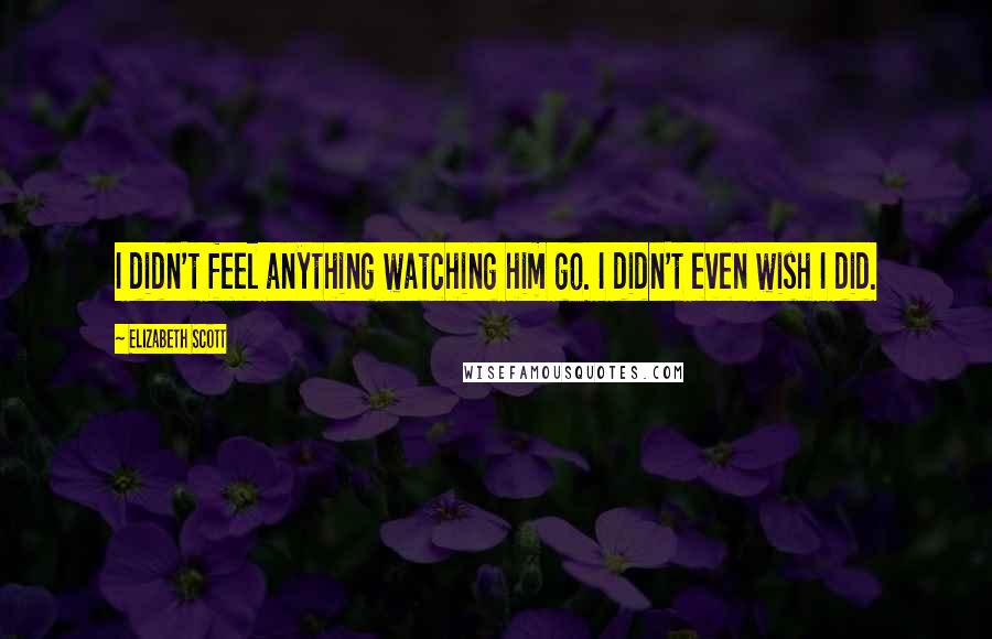 Elizabeth Scott Quotes: I didn't feel anything watching him go. I didn't even wish I did.