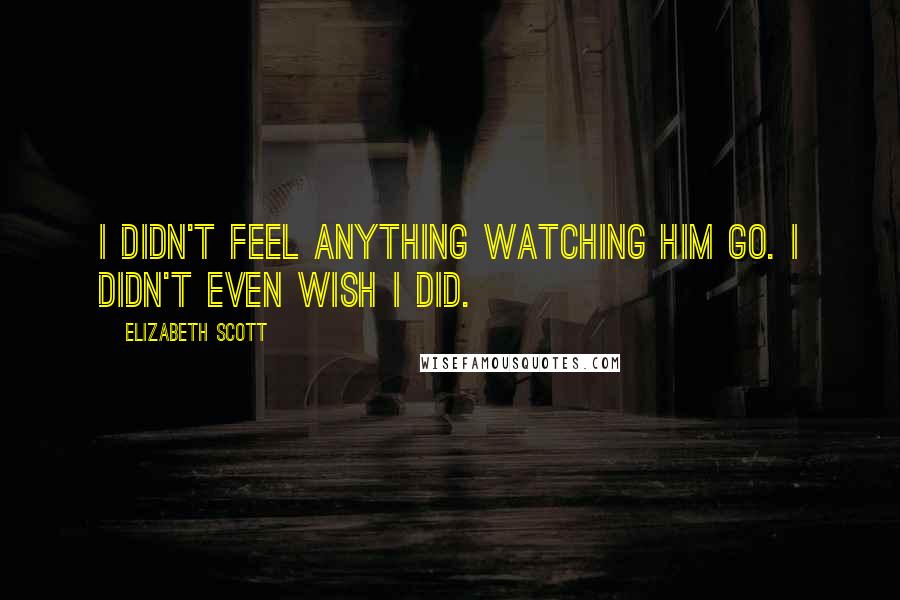 Elizabeth Scott Quotes: I didn't feel anything watching him go. I didn't even wish I did.