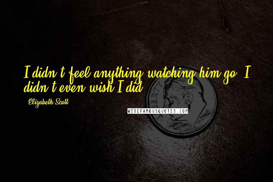 Elizabeth Scott Quotes: I didn't feel anything watching him go. I didn't even wish I did.