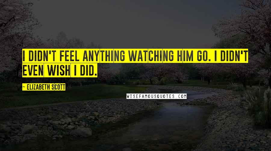 Elizabeth Scott Quotes: I didn't feel anything watching him go. I didn't even wish I did.