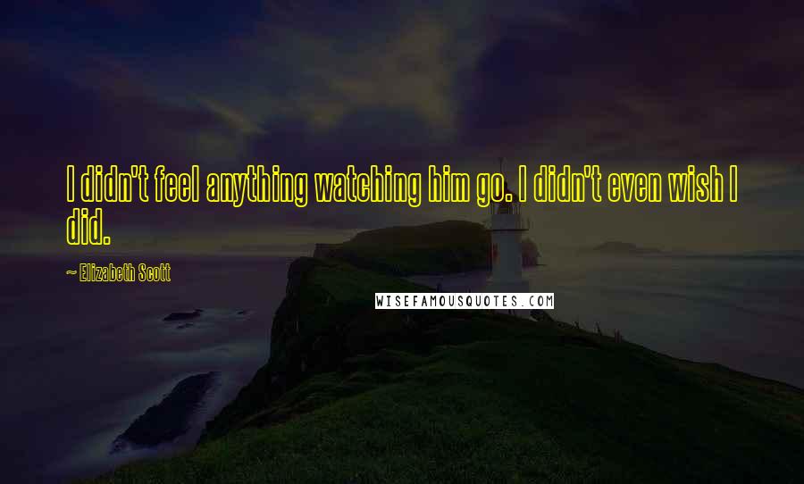 Elizabeth Scott Quotes: I didn't feel anything watching him go. I didn't even wish I did.