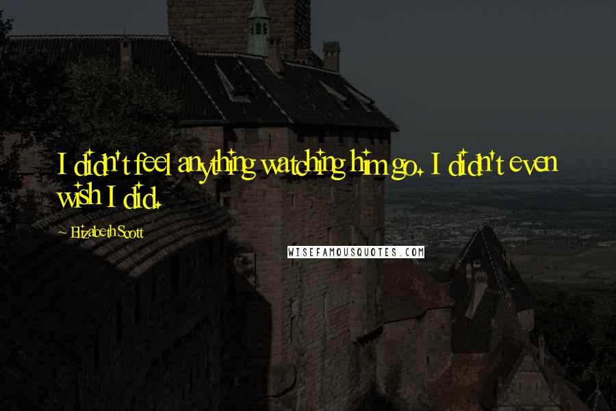 Elizabeth Scott Quotes: I didn't feel anything watching him go. I didn't even wish I did.