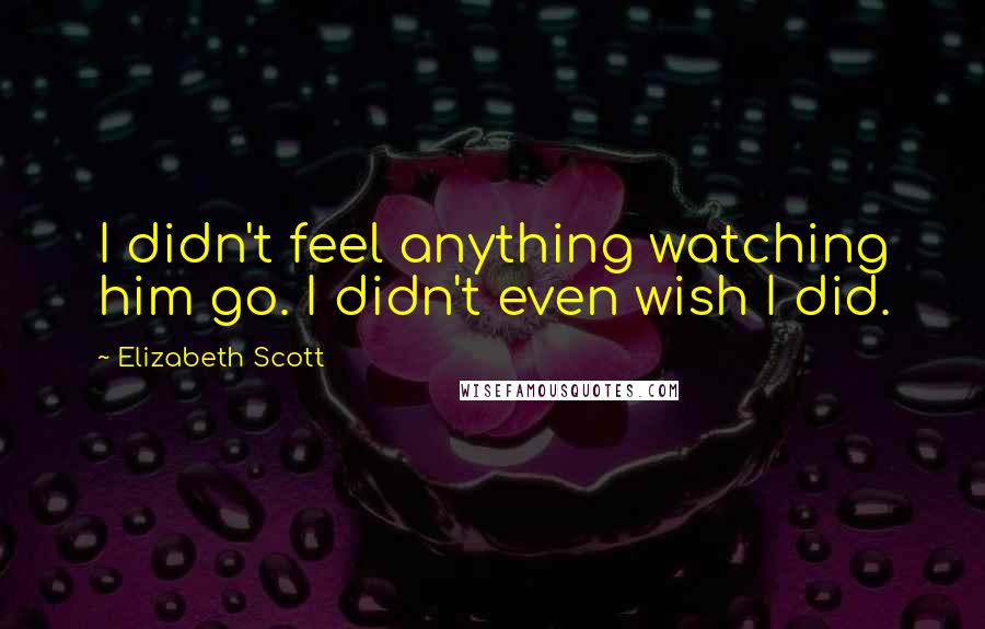 Elizabeth Scott Quotes: I didn't feel anything watching him go. I didn't even wish I did.