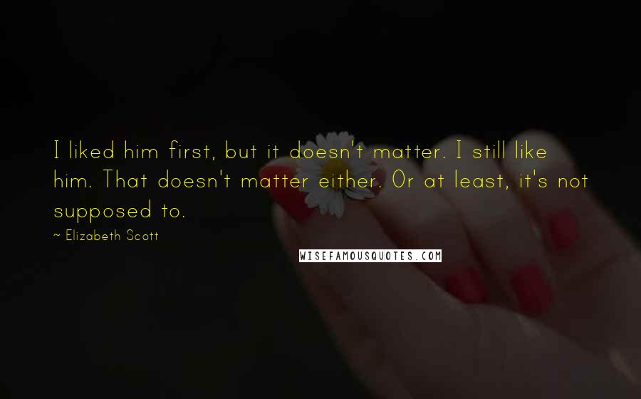 Elizabeth Scott Quotes: I liked him first, but it doesn't matter. I still like him. That doesn't matter either. Or at least, it's not supposed to.