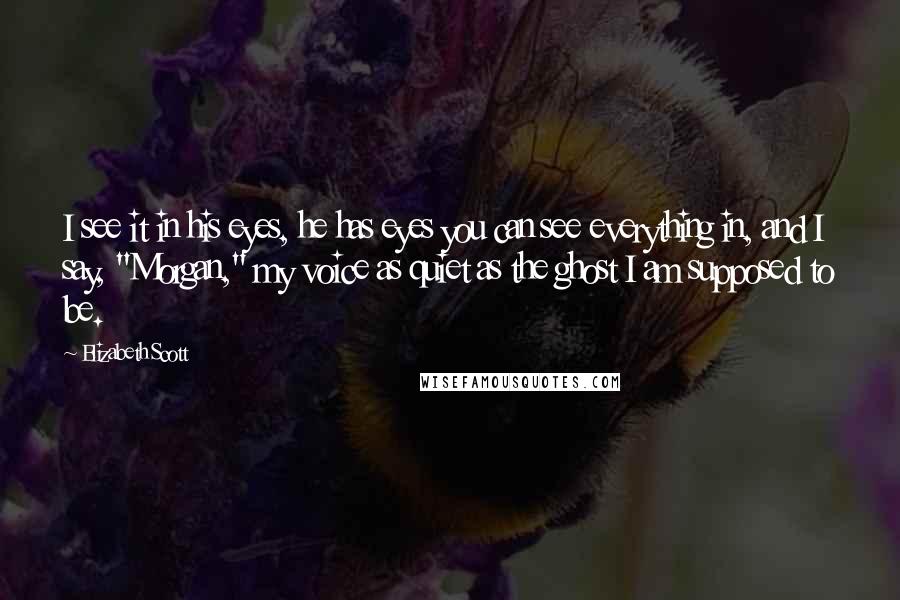Elizabeth Scott Quotes: I see it in his eyes, he has eyes you can see everything in, and I say, "Morgan," my voice as quiet as the ghost I am supposed to be.