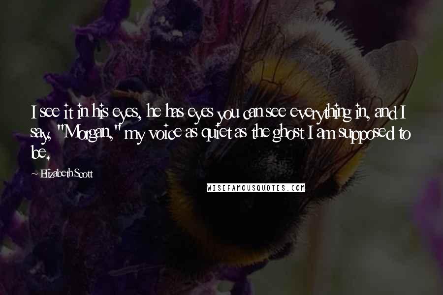 Elizabeth Scott Quotes: I see it in his eyes, he has eyes you can see everything in, and I say, "Morgan," my voice as quiet as the ghost I am supposed to be.