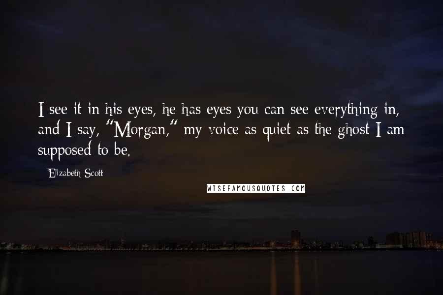 Elizabeth Scott Quotes: I see it in his eyes, he has eyes you can see everything in, and I say, "Morgan," my voice as quiet as the ghost I am supposed to be.