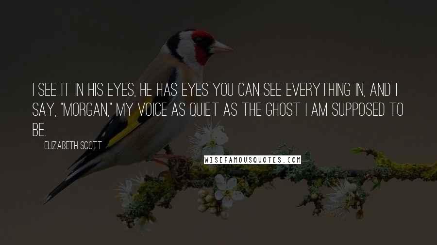 Elizabeth Scott Quotes: I see it in his eyes, he has eyes you can see everything in, and I say, "Morgan," my voice as quiet as the ghost I am supposed to be.