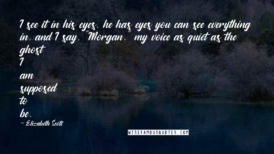 Elizabeth Scott Quotes: I see it in his eyes, he has eyes you can see everything in, and I say, "Morgan," my voice as quiet as the ghost I am supposed to be.