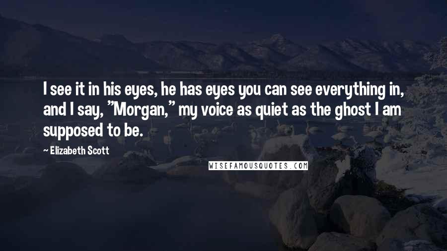 Elizabeth Scott Quotes: I see it in his eyes, he has eyes you can see everything in, and I say, "Morgan," my voice as quiet as the ghost I am supposed to be.
