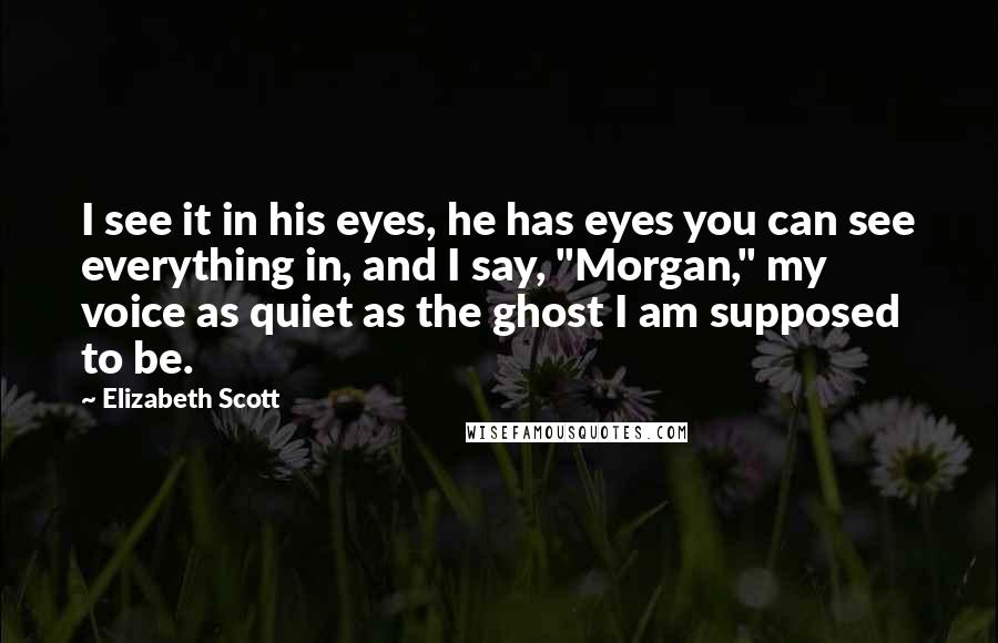 Elizabeth Scott Quotes: I see it in his eyes, he has eyes you can see everything in, and I say, "Morgan," my voice as quiet as the ghost I am supposed to be.