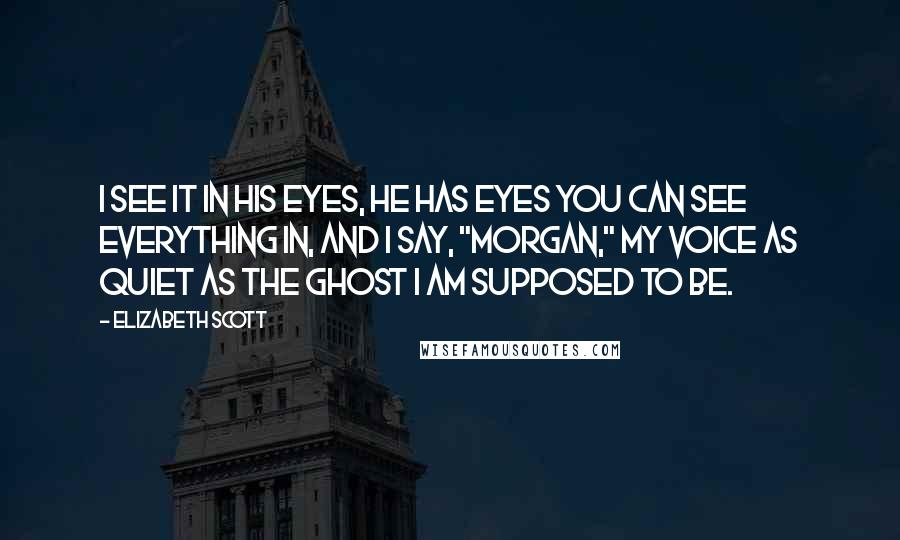 Elizabeth Scott Quotes: I see it in his eyes, he has eyes you can see everything in, and I say, "Morgan," my voice as quiet as the ghost I am supposed to be.