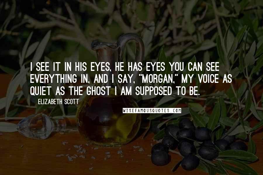 Elizabeth Scott Quotes: I see it in his eyes, he has eyes you can see everything in, and I say, "Morgan," my voice as quiet as the ghost I am supposed to be.