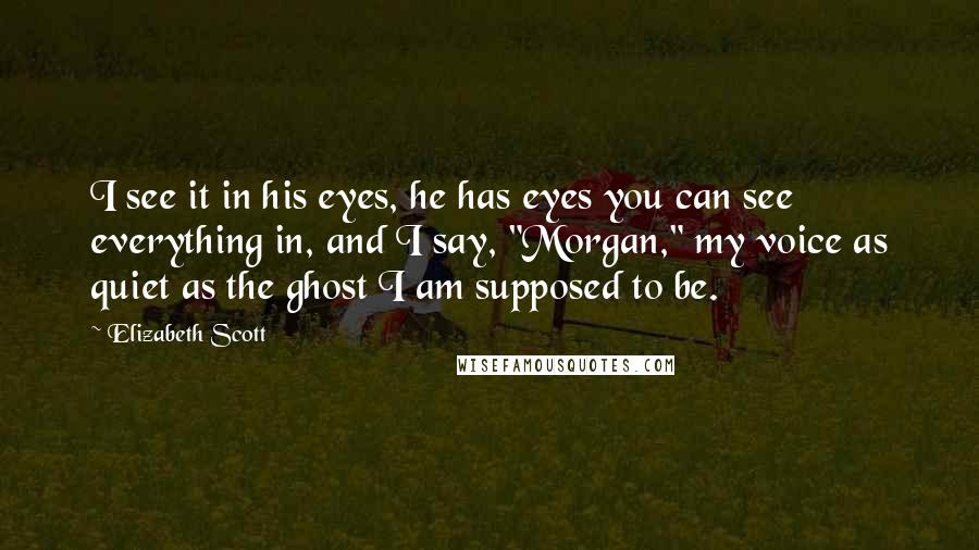 Elizabeth Scott Quotes: I see it in his eyes, he has eyes you can see everything in, and I say, "Morgan," my voice as quiet as the ghost I am supposed to be.