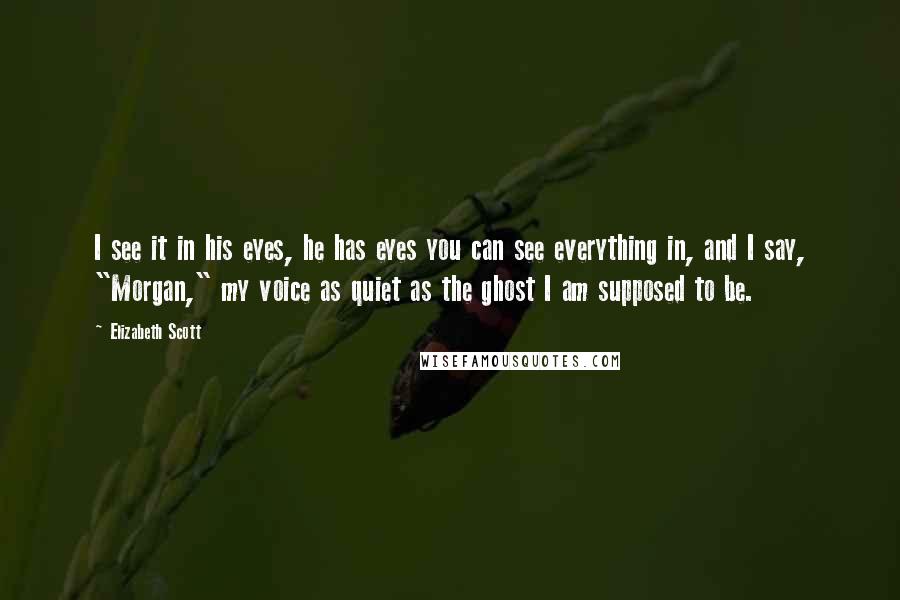 Elizabeth Scott Quotes: I see it in his eyes, he has eyes you can see everything in, and I say, "Morgan," my voice as quiet as the ghost I am supposed to be.