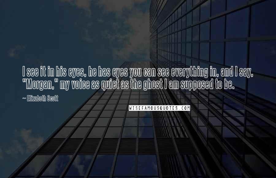 Elizabeth Scott Quotes: I see it in his eyes, he has eyes you can see everything in, and I say, "Morgan," my voice as quiet as the ghost I am supposed to be.