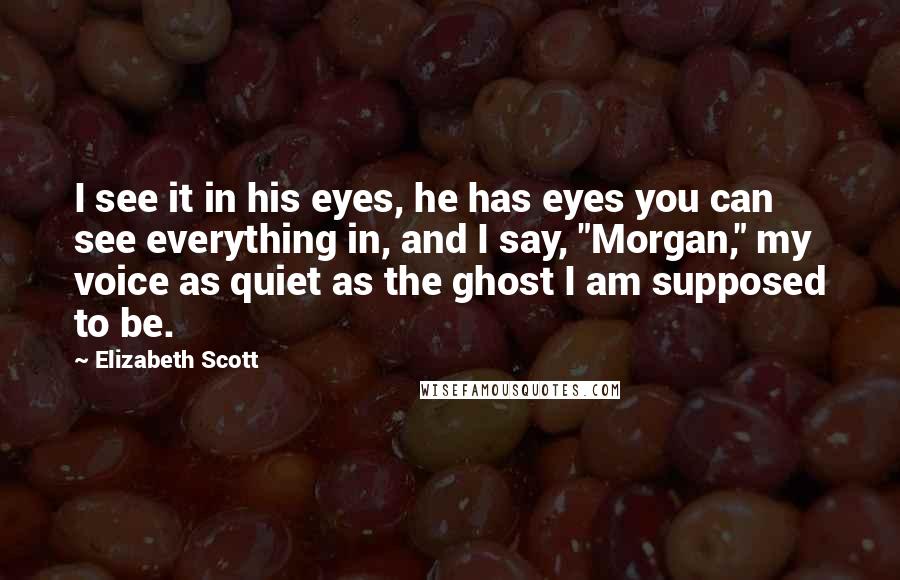 Elizabeth Scott Quotes: I see it in his eyes, he has eyes you can see everything in, and I say, "Morgan," my voice as quiet as the ghost I am supposed to be.