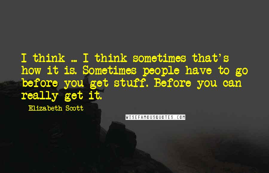 Elizabeth Scott Quotes: I think ... I think sometimes that's how it is. Sometimes people have to go before you get stuff. Before you can really get it.