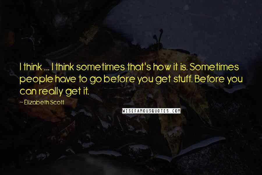 Elizabeth Scott Quotes: I think ... I think sometimes that's how it is. Sometimes people have to go before you get stuff. Before you can really get it.