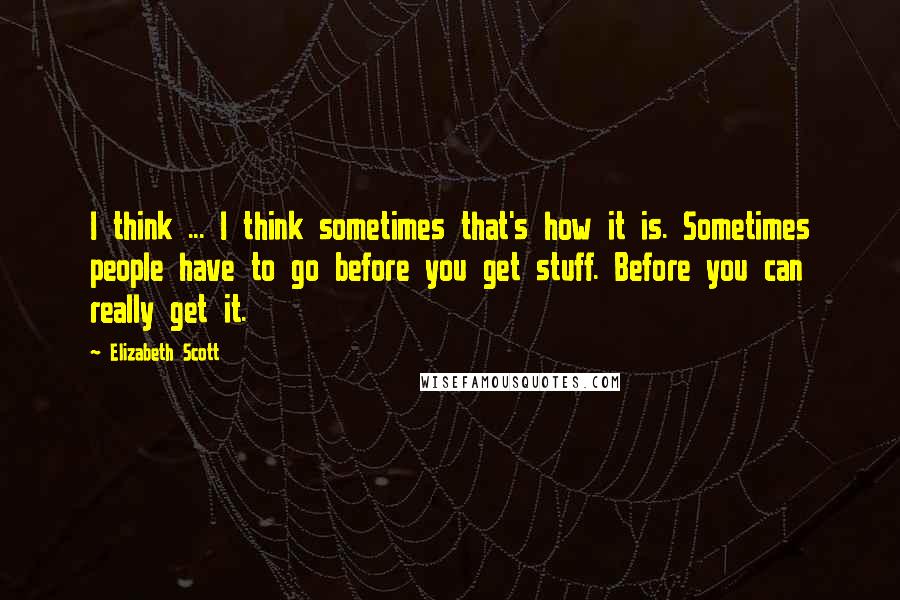 Elizabeth Scott Quotes: I think ... I think sometimes that's how it is. Sometimes people have to go before you get stuff. Before you can really get it.