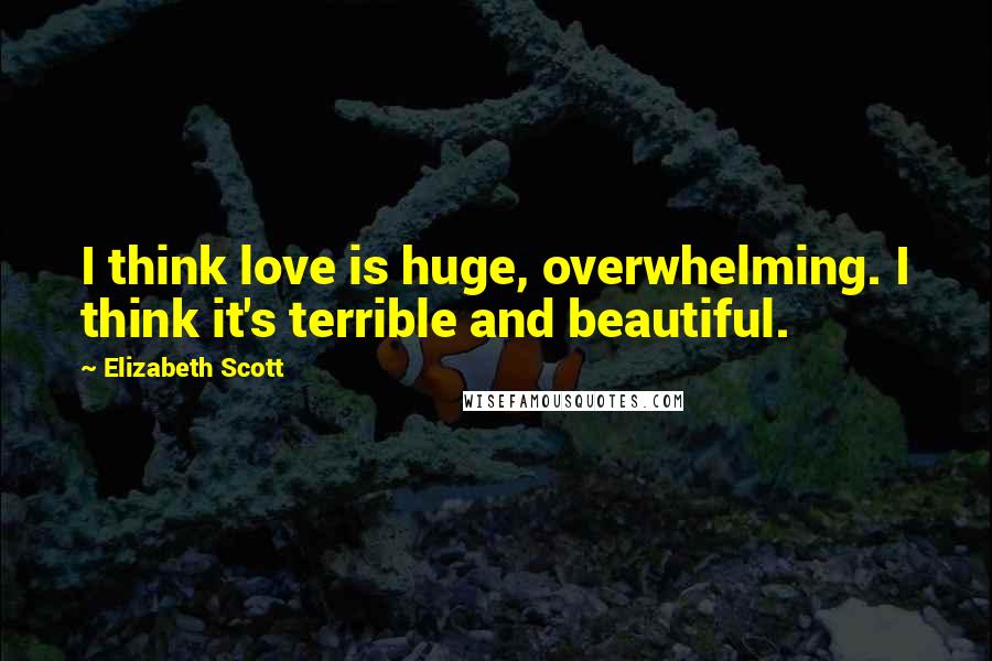 Elizabeth Scott Quotes: I think love is huge, overwhelming. I think it's terrible and beautiful.